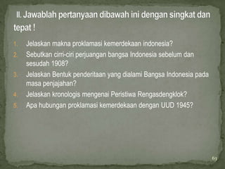 1.   Jelaskan makna proklamasi kemerdekaan indonesia?
2.   Sebutkan cirri-ciri perjuangan bangsa Indonesia sebelum dan
     sesudah 1908?
3.   Jelaskan Bentuk penderitaan yang dialami Bangsa Indonesia pada
     masa penjajahan?
4.   Jelaskan kronologis mengenai Peristiwa Rengasdengklok?
5.   Apa hubungan proklamasi kemerdekaan dengan UUD 1945?




                                                                      63
 