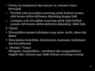  Norma itu mempunyai dua macam isi, menurut isinya
   berwujud:
1. Perintah yaitu kewajiban seseorang untuk berbuat sesuatu
     oleh karena akibat-akibatnya dipandang dengan baik
2. Larangan yaitu kewajiban seseorang untuk tidak berbuat
     sesuatu oleh karena akibat-akibatnya dipandang tidak baik.
b. Tujuan
 Mewujudkan tatanan kehidupan yang aman, tertib, rukun dan
   damai
 Menciptakan ketertiban, ketentraman, keamanan, kedamaian
   dan kesejahteraan
c. Manfaat / Fungsi
   Mengatur, mengarahkan , membatasi dan mengendalikan
   tingkah laku manusia agar tidak berbuat sewenang-wenang


                                                                  8
 