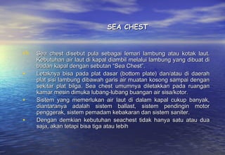 SEA CHEST


   Sea chest disebut pula sebagai lemari lambung atau kotak laut.
    Kebutuhan air laut di kapal diambil melalui lambung yang dibuat di
    badan kapal dengan sebutan “Sea Chest”.
•   Letaknya bisa pada plat dasar (bottom plate) dan/atau di daerah
    plat sisi lambung dibawah garis air muatan kosong sampai dengan
    sekitar plat bilga. Sea chest umumnya diletakkan pada ruangan
    kamar mesin dimuka lubang-lubang buangan air sisa/kotor.
•   Sistem yang memerlukan air laut di dalam kapal cukup banyak,
    diantaranya adalah sistem ballast, sistem pendingin motor
    penggerak, sistem pemadam kebakaran dan sistem saniter.
•   Dengan demkian kebutuhan seachest tidak hanya satu atau dua
    saja, akan tetapi bisa tiga atau lebih
 