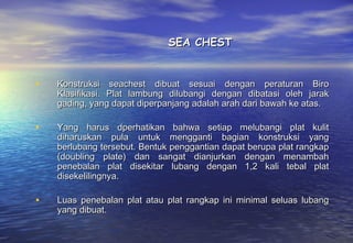 SEA CHEST


•   Konstruksi seachest dibuat sesuai dengan peraturan Biro
    Klasifikasi. Plat lambung dilubangi dengan dibatasi oleh jarak
    gading, yang dapat diperpanjang adalah arah dari bawah ke atas.

•   Yang harus dperhatikan bahwa setiap melubangi plat kulit
    diharuskan pula untuk mengganti bagian konstruksi yang
    berlubang tersebut. Bentuk penggantian dapat berupa plat rangkap
    (doubling plate) dan sangat dianjurkan dengan menambah
    penebalan plat disekitar lubang dengan 1,2 kali tebal plat
    disekelilingnya.

•   Luas penebalan plat atau plat rangkap ini minimal seluas lubang
    yang dibuat.
 