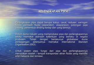 KELENGKAPAN PIPA


•   Perlengkapan pipa dapat berupa katup, cerat, reduser, saringan
    fluida, pemisah fluida (separator), ekspansion, potongan pipa
    cabang, penembus dinding kedap dan yang lainnya.

•   Dalam dunia industri yang memproduksi pipa dan perlengkapannya
    selalu memakai standart ketentuan yang berlaku di negara
    produsen. Tetapi dengan berlakunya globalisasi dunia
    perdagangan selanjutnya memakai International Standart
    Organisation (ISO).

•   Untuk sistem pipa, fungsi dari pipa dan perlengkapannya
    merupakan wadah / tempat transportasi aliran fluida yang memiliki
    sifat mekanis dan kimiawi.
 