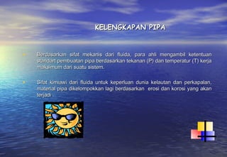 KELENGKAPAN PIPA


•   Berdasarkan sifat mekanis dari fluida, para ahli mengambil ketentuan
    standart pembuatan pipa berdasarkan tekanan (P) dan temperatur (T) kerja
    maksimum dari suatu sistem.

•   Sifat kimiawi dari fluida untuk keperluan dunia kelautan dan perkapalan,
    material pipa dikelompokkan lagi berdasarkan erosi dan korosi yang akan
    terjadi .
 