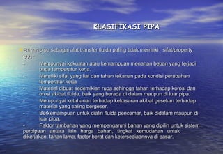 KLASIFIKASI PIPA


Bahan pipa sebagai alat transfer fluida paling tidak memiliki sifat/property
 sbb :
 -          Mempunyai kekuatan atau kemampuan menahan beban yang terjadi
            pada temperatur kerja.
 -          Memiliki sifat yang liat dan tahan tekanan pada kondisi perubahan
            temperatur kerja
 -          Material dibuat sedemikian rupa sehingga tahan terhadap korosi dan
            erosi akibat fluida, baik yang berada di dalam maupun di luar pipa.
 -          Mempunyai ketahanan terhadap kekasaran akibat gesekan terhadap
            material yang saling bergeser.
 -          Berkemampuan untuk dialiri fluida pencemar, baik didalam maupun di
            luar pipa.
 -          Faktor tambahan yang mempengaruhi bahan yang dipilih untuk sistem
 perpipaan antara lain harga bahan, tingkat kemudahan untuk
 dikerjakan, tahan lama, factor berat dan ketersediaannya di pasar.
 