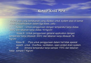 KLASIFIKASI PIPA


Sistem pipa yang bertekanan yang dipakai untuk system pipa di kamar
mesin diklasifikasikan dalam tiga klass, yaitu :
-     Klass I : Untuk penggunaan dengan temperatur kerja diatas
3000C dan tekanan kerja diatas 16 Kg/cm2
-      Klass II : Untuk penggunaan general application dengan
temperatur kerja dibawah 3000C dan tekanan kerja dibawah 16
Kg/cm2
-     Klass III : Pipa untuk penggunaan dalam hal tidak spesial
      seperti untuk : Overflow, ventilation, open ended drain system
      dll      dimana temperatur kerja sampai 1700C dan tekanan
kerja sampai 7 Kg/cm2
 