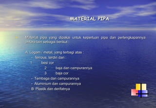 MATERIAL PIPA


•   Material pipa yang dipakai untuk keperluan pipa dan perlengkapannya
    antara lain sebagai berikut :

    A  Logam / metal, yang terbagi atas :
        -   ferrous, terdiri dari :
       1        besi cor
                  2          baja dan campurannya
                  3          baja cor
        -  Tembaga dan campurannya
        -  Aluminium dan campurannya
        B  Plastik dan derifatnya
 