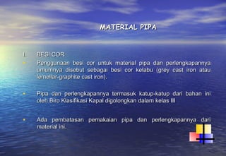 MATERIAL PIPA


I.   BESI COR
•    Penggunaan besi cor untuk material pipa dan perlengkapannya
     umumnya disebut sebagai besi cor kelabu (grey cast iron atau
     lemellar-graphite cast iron).

•    Pipa dan perlengkapannya termasuk katup-katup dari bahan ini
     oleh Biro Klasifikasi Kapal digolongkan dalam kelas III


•    Ada pembatasan pemakaian pipa dan perlengkapannya dari
     material ini.
 