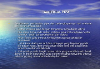 MATERIAL PIPA


•   Pembatasan pemakaian pipa dan perlengkapannya dari material
    besi cor ini antara alain :
    - Sistem instalasi pipa dengan temperatur kerja diatas 200 0C
    - Bila aliran fluida pada sistem instalasi pipa timbul adanya ‘water
      hammer’, strain yang berlebihan dan vibrasi.
    - Aliran fluida yang bersifat kimiawi dan adanya kekasaran
      permukaan.
    - Untuk katup-katup air laut dan pipa-pipa yang terpasang pada
      sisi badan kapal, dan untuk katup-katup yang ada pada sekat
      tubrukan (collison bulkhead)
    - Katup-katup pada tangki bahan bakar yang memiliki static head.
    Bahan ini boleh digunakan pada sistem tersebut hanya bila adanya
    pelindung yang memadahi terhadap kerusakan.
 