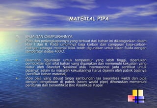 MATERIAL PIPA


II.   BAJA DAN CAMPURANNYA
•     Pipa dan perlengkapannya yang terbuat dari bahan ini dikatagorikan dalam
      klas I dan II. Pada umumnya baja karbon dan campuran baja-carbon-
      mangan sebagai material tidak boleh digunakan untuk aliran fluida dengan
      temperatur diatas 4000C.

•     Bilamana digunakan untuk temperatur yang lebih tinggi, diperlukan
      pembuktian dari sifat bahan yang digunakan dan memenuhi kekuatan yang
      diatur oleh Standart Nasional atau Internasional (ada sertifikat untuk
      pipanya) selain itu masalah kekuatannya harus dijamin oleh pabrik bajanya
      (sertifikat bahan material).
•     Pipa baja yang dibuat tanpa sambungan las (seamless weld) dan pipa
      dengan pengelasan di pabrik (seam weald pipe) diharuskan memenuhi
      peraturan dan bersertifikat Biro Klasifikasi Kapal
 