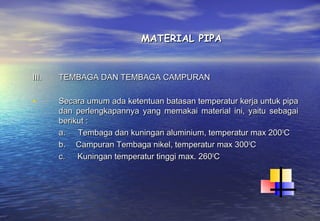 MATERIAL PIPA


III.   TEMBAGA DAN TEMBAGA CAMPURAN

•      Secara umum ada ketentuan batasan temperatur kerja untuk pipa
       dan perlengkapannya yang memakai material ini, yaitu sebagai
       berikut :
       a.      Tembaga dan kuningan aluminium, temperatur max 200 0C
       b.     Campuran Tembaga nikel, temperatur max 3000C
       c.      Kuningan temperatur tinggi max. 2600C
 