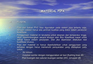 MATERIAL PIPA


IV.   PLASTIK

•     Pipa dari bahan PVC bisa digunakan pada sistem pipa tertentu saja,
      dengan catatan harus ada jaminan kualitas yang diatur dalam peraturan
      Klasifikasi
•     Penggunaan material ini terutama untuk tekanan dan temperatur tinggi,
      akan dipertimbangkan secara khusus oleh Biro Klasifikasi kapal untuk
      setiap kasus sistem perpipaan. Dan jika diperlukan dilakukan test
      kualifikasi khusus.
•     Pipa dari material ini hanya diperbolehkan untuk penggunaan yang
      terbatas dengan harus memenuhi persyaratan yang ditetapkan yaitu
      untuk:
      -         Air minum
      -         Instalasi saniter dengan menggunakan air laut (flushing lines dll)
      -        Pipa buangan dan saluran buangan saniter (WC, scrupper dll)
 