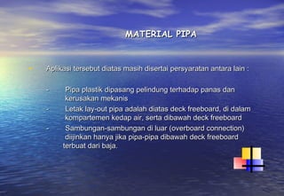MATERIAL PIPA


•   Aplikasi tersebut diatas masih disertai persyaratan antara lain :

    -         Pipa plastik dipasang pelindung terhadap panas dan
              kerusakan mekanis
    -         Letak lay-out pipa adalah diatas deck freeboard, di dalam
              kompartemen kedap air, serta dibawah deck freeboard
    -         Sambungan-sambungan di luar (overboard connection)
              diijinkan hanya jika pipa-pipa dibawah deck freeboard
             terbuat dari baja.
 