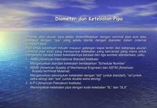 Diameter dan Ketebalan Pipa


•   Dimensi atau ukuran pipa selalu diidentifikasikan dengan nominal pipe size atau
    disingkat dengan “nps” yang selalu identik dengan diameter dalam (internal
    diameter) pipa.
•   Pipa untuk keperluan industri maupun galangan kapal terdiri dari beberapa ukuran
    (nominal pipe size) yang mempunyai ketebalan yang bervariasi yang mana untuk
    mengetahui berapa besar ketebalannya berasal dari tiga sumber standarisasi, yaitu:
    1.   ANSI (American International Standart Institute)
         Mengeluarkan standart ketebalan berdasarkan “Schedule Number”
    2.  ASME (American Sosiety of Mechanical Engineer) dan ASTM (American
          Sosiety technical Material)
         Mengeluarkan penunjukan ketebalan dengan “std” (untuk standart), ”xs”(untuk
         extra stong) dan “xxs” (untuk double extra strong)
    3.  A P I (American Petroleum Institute)
         Menunjukkan ketebalan pipa dengan kode ketebalan “5L” dan “5LX”
 