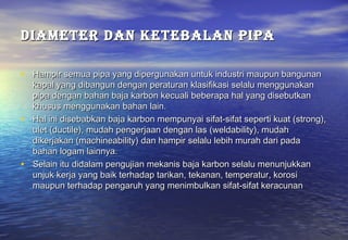 DIAMETER DAN KETEbAlAN PIPA

• Hampir semua pipa yang dipergunakan untuk industri maupun bangunan
  kapal yang dibangun dengan peraturan klasifikasi selalu menggunakan
  pipa dengan bahan baja karbon kecuali beberapa hal yang disebutkan
  khusus menggunakan bahan lain.
• Hal ini disebabkan baja karbon mempunyai sifat-sifat seperti kuat (strong),
  ulet (ductile), mudah pengerjaan dengan las (weldability), mudah
  dikerjakan (machineability) dan hampir selalu lebih murah dari pada
  bahan logam lainnya.
• Selain itu didalam pengujian mekanis baja karbon selalu menunjukkan
  unjuk kerja yang baik terhadap tarikan, tekanan, temperatur, korosi
  maupun terhadap pengaruh yang menimbulkan sifat-sifat keracunan
 