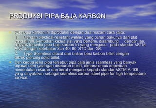 PRODUKSI PIPA BAJA KARBON

• Pipa baja karbon ini diproduksi dengan dua macam cara yaitu:
  1. Dengan elektical-resistant welded yang bahan bakunya dari plat
  yang di roll, kemudian kedua sisi yang bertemu disambung dengan las.
  Banyak tersedia pipa baja karbon ini yang mengacu pada standar ASTM
  A-53 dengan ketebalan Sch 40, 80; STD dan XS.
  2. Type Seamless dibuat dari bahan besi karbon billet dengan
  teknik piercing solid billet.
• Dari kedua jenis pipa tersebut pipa baja jenis seamless yang banyak
  dipakai oleh galangan diseluruh dunia, dimana untuk keperluan
  menentukan ukuran dan berat mengacu kepada standar ASTM A-106
  yang dinyatakan sebagai seamless carbon steel pipe for high temperature
  service.
 