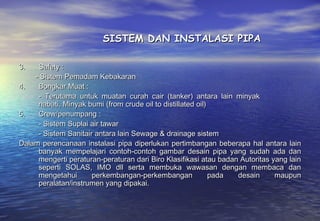 SISTEM DAN INSTALASI PIPA

3.   Safety :
    - Sistem Pemadam Kebakaran
4.   Bongkar Muat :
     - Terutama untuk muatan curah cair (tanker) antara lain minyak
     nabati, Minyak bumi (from crude oil to distillated oil)
5.   Crew/penumpang :
     - Sistem Suplai air tawar
     - Sistem Sanitair antara lain Sewage & drainage sistem
Dalam perencanaan instalasi pipa diperlukan pertimbangan beberapa hal antara lain
     banyak mempelajari contoh-contoh gambar desain pipa yang sudah ada dan
     mengerti peraturan-peraturan dari Biro Klasifikasi atau badan Autoritas yang lain
     seperti SOLAS, IMO dll serta membuka wawasan dengan membaca dan
     mengetahui       perkembangan-perkembangan              pada desain      maupun
     peralatan/instrumen yang dipakai.
 