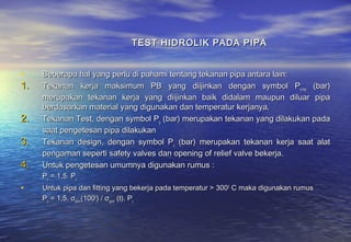 TEST HIDROLIK PADA PIPA


•    Beberapa hal yang perlu di pahami tentang tekanan pipa antara lain:
1.   Tekanan kerja maksimum PB yang diijinkan dengan symbol Pe,mp (bar)
     merupakan tekanan kerja yang diijinkan baik didalam maupun diluar pipa
     berdasarkan material yang digunakan dan temperatur kerjanya.
2.   Tekanan Test, dengan symbol Pp (bar) merupakan tekanan yang dilakukan pada
     saat pengetesan pipa dilakukan
3.   Tekanan design, dengan symbol Pc (bar) merupakan tekanan kerja saat alat
     pengaman seperti safety valves dan opening of relief valve bekerja.
4.   Untuk pengetesan umumnya digunakan rumus :
     Pp = 1,5. Pc
•    Untuk pipa dan fitting yang bekerja pada temperatur > 3000 C maka digunakan rumus
     Pp = 1,5. σperm(1000) / σperm (t). Pc
 