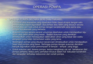 OPERASI POMPA


• OPERASI POMPA SECARA SERI DAN PARAREL
  – Jika head atau kapasitas yang diperlukan tidak dapat dicapai dengan satu
    pompa maka dapat digunakan dua pompa atau lebih yang disusun secara
    pararel atau seri baik untuk pompa dengan karakteristik yana sama atau
    dengan karakteristik yang berbeda.
  – Susunan pompa secara pararel umumnya diperlukan untuk mendapatkan laju
    aliran atau debit aliran yang besar. Sistem susunan yang demikian
    dimaksudkan untuk mendapatkan debit aliran aliran yang besar dan waktu
    pengisian yang tidak memerlukan waktu yang lama.
  – Sedangkan pompa yang disusun secara seri dimaksudkan untuk mendapatkan
    head total pompa yang besar. Sehingga pompa dengan susunan demikian
    banyak digunakan untuk pemompaan di tempat – tempat yang tinggi.
  – Untuk susunan seri, karena pompa kedua menghisap zat cair bertekanan dari
    pompa pertama, Maka perlu perhatian khusus dalam hal kekuatan konstruksi
    dan kerapatan terhadap kebocoran dari rumah pompa.
 