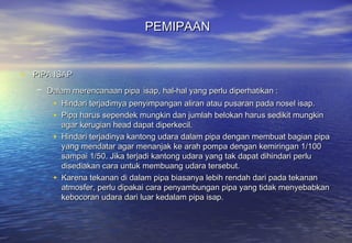PEMIPAAN


• PIPA ISAP
   – Dalam merencanaan pipa isap, hal-hal yang perlu diperhatikan :
       • Hindari terjadimya penyimpangan aliran atau pusaran pada nosel isap.
       • Pipa harus sependek mungkin dan jumlah belokan harus sedikit mungkin
           agar kerugian head dapat diperkecil.
       •   Hindari terjadinya kantong udara dalam pipa dengan membuat bagian pipa
           yang mendatar agar menanjak ke arah pompa dengan kemiringan 1/100
           sampai 1/50. Jika terjadi kantong udara yang tak dapat dihindari perlu
           disediakan cara untuk membuang udara tersebut.
       •   Karena tekanan di dalam pipa biasanya lebih rendah dari pada tekanan
           atmosfer, perlu dipakai cara penyambungan pipa yang tidak menyebabkan
           kebocoran udara dari luar kedalam pipa isap.
 