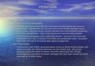 PEMIPAAN


• PIPA KELUAR
   – Diameter Pipa dan Kecepatan :
       • Diameter pipa keluar harus ditentukan berdasarkan atas efisiensi dan ekonomi
         pemompaan. Jadi diameter pipa penyalur harus sama dengan diameter lubang
         keluar pompa. Jika pipa sangat panjang, diameter pipa yang ekonomis tergantung
         pada biaya pemeliharaan, ongkos daya pompa dan besarnya biaya instalasi.
       • Pada umumnya kecepatan aliran dalam pipa diambil 1 sam pai 2 m/s untuk pipa
         berdiameter kecil, dan 1,5 sampai 3 m/s untuk pipa berdiameter besar. Kecepatan
         tidak boleh lebih dari 6 m/s karena akan terjadi penggerusan.
   – Akhir Pipa Keluar
       • Untuk pompa head rendah ujung pipa keluar umumnya dibuat terbuka dengan arah
         hampir mendatar dan dibawah permukan zat cair di tadah atas. Jika pompa
         dipasang diatas permukaan air keluar, mka harus dibuat pipa sifon dengan
         membengkokan pipa keluar ke bawah, sehingga akhir pipa akan measuk ke bawah
         permuaan air di tadah keluar.
 