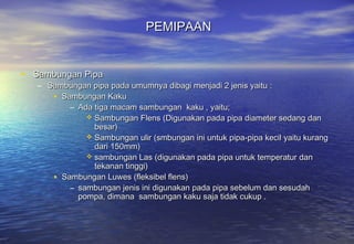 PEMIPAAN


• Sambungan Pipa
   – Sambungan pipa pada umumnya dibagi menjadi 2 jenis yaitu :
      • Sambungan Kaku
          – Ada tiga macam sambungan kaku , yaitu;
               Sambungan Flens (Digunakan pada pipa diameter sedang dan
                besar)
               Sambungan ulir (smbungan ini untuk pipa-pipa kecil yaitu kurang
                dari 150mm)
               sambungan Las (digunakan pada pipa untuk temperatur dan
                tekanan tinggi)
      • Sambungan Luwes (fleksibel flens)
          – sambungan jenis ini digunakan pada pipa sebelum dan sesudah
            pompa, dimana sambungan kaku saja tidak cukup .
 