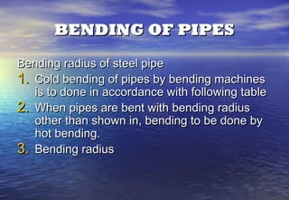 BENDING OF PIPES
Bending radius of steel pipe
1. Cold bending of pipes by bending machines
   is to done in accordance with following table
2. When pipes are bent with bending radius
   other than shown in, bending to be done by
   hot bending.
3. Bending radius
 