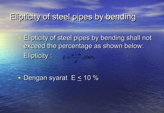 Elipticity of steel pipes by bending

  • Elipticity of steel pipes by bending shall not
    exceed the percentage as shown below:
    Elipticity : E=
                    a −b
                         x100%
                      d


  • Dengan syarat E < 10 %
 