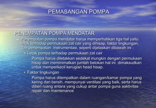 PEMASANGAN POMPA


• PENEMPATAN POMPA MENDATAR
  – Penempatan pompa mendatar harus memperhatikan tiga hal yaitu
    letak terhadap permukaan zat cair yang dihisap, faktor lingkungan,
    dan penempatan instrumentasi, seperti dijelaskan dibawah ini :
      • Letak pompa terhadap permukaan zat cair
           Pompa harus diletakkan sedekat mungkin dengan permukaan
           hisap dan meminimalkan jumlah belokan hal ini dimaksudkan
           untuk memperkecil kerugian head hisap.
      • Faktor lingkungan
           Pompa harus ditempatkan dalam ruangan/kamar pompa yang
           kering dan bersih, mempunyai ventilasi yang baik, serta harus
           diberi ruang antara yang cukup antar pompa guna aaktivitas
           repair dan maintenance
 