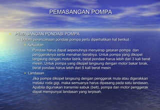 PEMASANGAN POMPA


• PEMASANGAN PONDASI POMPA
  – Dalam perencanaan pondasi pompa perlu diperhatikan hal berikut :
     • Kekuatan
         Pondasi harus dapat sepenuhnya menyerap getaran pompa dan
         penggeraknya serta menahan beratnya. Untuk pompa yang dikopel
         langsung dengan motor listrik, berat pondasi harus lebih dari 3 kali berat
         mesin. Untuk pompa yang dikopel langsung dengan motor bakar torak,
         berat pondasi harus lebih dari 5 kali berat mesin
     • Landasan
         Jika pompa dikopel langsung dengan penggerak mula atau digerakkan
         melalui roda gigi, maka semuanya harus dipasang pada satu landasan.
         Apabila digunakan transmisi sabuk (belt), pompa dan motor penggerak
         dapat mempunyai landasan yang terpisah.
 