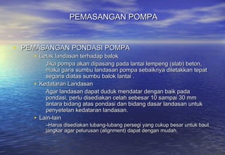 PEMASANGAN POMPA


• PEMASANGAN PONDASI POMPA
    • Letak landasan terhadap balok
        Jika pompa akan dipasang pada lantai lempeng (slab) beton,
        maka garis sumbu landasan pompa sebaiknya diletakkan tepat
        segaris diatas sumbu balok lantai .
    • Kedataran Landasan
        Agar landasan dapat duduk mendatar dengan baik pada
        pondasi, perlu disediakan celah sebesar 10 sampai 30 mm
        antara bidang atas pondasi dan bidang dasar landasan untuk
        penyetelan kedataran landasan.
    • Lain-lain
        –Harus disediakan lubang-lubang persegi yang cukup besar untuk baut
        jangkar agar pelurusan (alignment) dapat dengan mudah.
 