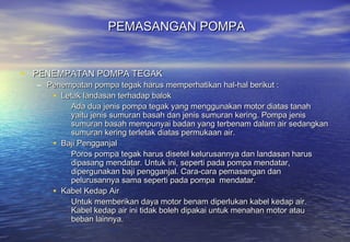 PEMASANGAN POMPA


• PENEMPATAN POMPA TEGAK
  – Penempatan pompa tegak harus memperhatikan hal-hal berikut :
     • Letak landasan terhadap balok
          Ada dua jenis pompa tegak yang menggunakan motor diatas tanah
          yaitu jenis sumuran basah dan jenis sumuran kering. Pompa jenis
          sumuran basah mempunyai badan yang terbenam dalam air sedangkan
          sumuran kering terletak diatas permukaan air.
     • Baji Pengganjal
          Poros pompa tegak harus disetel kelurusannya dan landasan harus
          dipasang mendatar. Untuk ini, seperti pada pompa mendatar,
          dipergunakan baji pengganjal. Cara-cara pemasangan dan
          pelurusannya sama seperti pada pompa mendatar.
     • Kabel Kedap Air
          Untuk memberikan daya motor benam diperlukan kabel kedap air.
          Kabel kedap air ini tidak boleh dipakai untuk menahan motor atau
          beban lainnya.
 