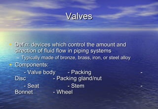 Valves


• Def’n: devices which control the amount and
  direction of fluid flow in piping systems
  – Typically made of bronze, brass, iron, or steel alloy
• Components:
     - Valve body    - Packing                              -
  Disc          - Packing gland/nut
     - Seat          - Stem                                 -
  Bonnet        - Wheel
 