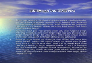 SISTEM DAN INSTALASI PIPA


•   Dengan dasar pemenuhan keinginan dari beberapa pendapat orang/badan tersebut,
    para ahli dibidang perancangan memenuhi dengan beberapa cara, diantaranya
    timbul pemisahan tahap-tahap perancangan dengan mengaitkan segi pelaksanaan
    yang sebenarnya di lapangan, dengan memandang kapal sebagai Total Sistem
    (dalam tahap Basic Design).
•   Selanjutnya masuk pada masing-masing sistem yaitu tahap Fungsional Design,
    pada tahap mengaitkan antara sistem dengan bagian kapal yang dibangun disebut
    dengan Transision Design, dan untuk proses pembengunan instalasi dikaitkan
    antara bagian kapal, daerah dan tahapan fabrikasi disebut Detail design
•   Gambar rancangan instalasi pipa di galangan di era 1980-an mulai mengarah ke
    gambar isometric. Awalnya dari diagram instalasi pipa dengan skema proyeksi
    bidang dibuat model skala kamar mesin. Model skala ini mewakili kamar mesin
    kapal yang akan dibangun dengan menggunakan skala 1:10 atau 1:20. Rancangan
    pipa pada model skala ini ditinjau kembali untuk penyempurnaan oleh para ahli, bila
    sudah dianggap paling optimum baru dibuat gambar isometrik. Saat ini pembuatan
    model skala yang cukup mahal dialihkan dengan membuat model dengan bantuan
    komputer/CAD saja.
 