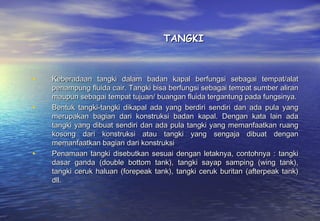 TANGKI



•   Keberadaan tangki dalam badan kapal berfungsi sebagai tempat/alat
    penampung fluida cair. Tangki bisa berfungsi sebagai tempat sumber aliran
    maupun sebagai tempat tujuan/ buangan fluida tergantung pada fungsinya.
•   Bentuk tangki-tangki dikapal ada yang berdiri sendiri dan ada pula yang
    merupakan bagian dari konstruksi badan kapal. Dengan kata lain ada
    tangki yang dibuat sendiri dan ada pula tangki yang memanfaatkan ruang
    kosong dari konstruksi atau tangki yang sengaja dibuat dengan
    memanfaatkan bagian dari konstruksi
•   Penamaan tangki disebutkan sesuai dengan letaknya, contohnya : tangki
    dasar ganda (double bottom tank), tangki sayap samping (wing tank),
    tangki ceruk haluan (forepeak tank), tangki ceruk buritan (afterpeak tank)
    dll.
 