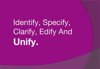 Identify, Specify,
Clarify, Edify And
Unify.
 