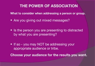 • Are you giving out mixed messages?
• Is the person you are presenting to distracted
by what you are presenting?
• If so - you may NOT be addressing your
appropriate audience or tribe.
Choose your audience for the results you want.
THE POWER OF ASSOCIATION
What to consider when addressing a person or group.
 