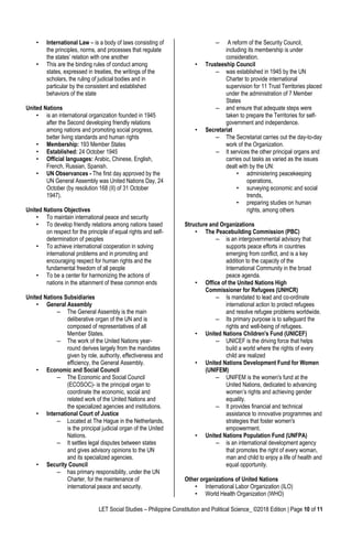 LET Social Studies – Philippine Constitution and Political Science_ ©2018 Edition | Page 10 of 11
• International Law – is a body of laws consisting of
the principles, norms, and processes that regulate
the states’ relation with one another
• This are the binding rules of conduct among
states, expressed in treaties, the writings of the
scholars, the ruling of judicial bodies and in
particular by the consistent and established
behaviors of the state
United Nations
• is an international organization founded in 1945
after the Second developing friendly relations
among nations and promoting social progress,
better living standards and human rights
• Membership: 193 Member States
• Established: 24 October 1945
• Official languages: Arabic, Chinese, English,
French, Russian, Spanish.
• UN Observances - The first day approved by the
UN General Assembly was United Nations Day, 24
October (by resolution 168 (II) of 31 October
1947).
United Nations Objectives
• To maintain international peace and security
• To develop friendly relations among nations based
on respect for the principle of equal rights and self-
determination of peoples
• To achieve international cooperation in solving
international problems and in promoting and
encouraging respect for human rights and the
fundamental freedom of all people
• To be a center for harmonizing the actions of
nations in the attainment of these common ends
United Nations Subsidiaries
• General Assembly
– The General Assembly is the main
deliberative organ of the UN and is
composed of representatives of all
Member States.
– The work of the United Nations year-
round derives largely from the mandates
given by role, authority, effectiveness and
efficiency, the General Assembly.
• Economic and Social Council
– The Economic and Social Council
(ECOSOC)- is the principal organ to
coordinate the economic, social and
related work of the United Nations and
the specialized agencies and institutions.
• International Court of Justice
– Located at The Hague in the Netherlands,
is the principal judicial organ of the United
Nations.
– It settles legal disputes between states
and gives advisory opinions to the UN
and its specialized agencies.
• Security Council
– has primary responsibility, under the UN
Charter, for the maintenance of
international peace and security.
– A reform of the Security Council,
including its membership is under
consideration.
• Trusteeship Council
– was established in 1945 by the UN
Charter to provide international
supervision for 11 Trust Territories placed
under the administration of 7 Member
States
– and ensure that adequate steps were
taken to prepare the Territories for self-
government and independence.
• Secretariat
– The Secretariat carries out the day-to-day
work of the Organization.
– It services the other principal organs and
carries out tasks as varied as the issues
dealt with by the UN:
• administering peacekeeping
operations,
• surveying economic and social
trends,
• preparing studies on human
rights, among others
Structure and Organizations
• The Peacebuilding Commission (PBC)
– is an intergovernmental advisory that
supports peace efforts in countries
emerging from conflict, and is a key
addition to the capacity of the
International Community in the broad
peace agenda.
• Office of the United Nations High
Commissioner for Refugees (UNHCR)
– Is mandated to lead and co-ordinate
international action to protect refugees
and resolve refugee problems worldwide.
– Its primary purpose is to safeguard the
rights and well-being of refugees.
• United Nations Children's Fund (UNICEF)
– UNICEF is the driving force that helps
build a world where the rights of every
child are realized
• United Nations Development Fund for Women
(UNIFEM)
– UNIFEM is the women's fund at the
United Nations, dedicated to advancing
women’s rights and achieving gender
equality.
– It provides financial and technical
assistance to innovative programmes and
strategies that foster women's
empowerment.
• United Nations Population Fund (UNFPA)
– is an international development agency
that promotes the right of every woman,
man and child to enjoy a life of health and
equal opportunity.
Other organizations of United Nations
• International Labor Organization (ILO)
• World Health Organization (WHO)
 
