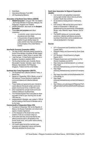 LET Social Studies – Philippine Constitution and Political Science_ ©2018 Edition | Page 11 of 11
• World Bank
• International Monetary Fund (IMF)
• UN Peacekeeping Missions
Association of Southeast Asian Nations (ASEAN)
• ASEAN Declaration - 8 August 1967, five leaders
- the Foreign Ministers of Indonesia, Malaysia, the
Philippines, Singapore and Thailand
• ASEAN Declaration, also known as the Bangkok
Declaration
• These aims and purposes were about
cooperation;
– in economic, social, cultural, technical,
educational and other fields,
– in the promotion of regional peace and
stability through abiding respect for
justice and the rule of law and adherence
to the principles of the United Nations
Charter
Asia-Pacific Economic Cooperation (APEC)
• The idea of APEC was firstly publicly broached by
former Prime Minister of Australia, Mr Bob Hawke,
during a speech in Seoul, Korea in January 1989.
• Later that year, 12 Asia-Pacific economies met in
Canberra, Australia to establish APEC.
• The founding members were: Australia, Brunei
Darussalam, Canada, Indonesia, Japan, Korea,
Malaysia, New Zealand, the Philippines,
Singapore, Thailand and the United States.
Southeast Asia Treaty Organization (SEATO)
• The Southeast Asia Collective Defense Treaty, or
Manila Pact
• Signed on 8 September 1954 in Manila, as part of
the American Truman Doctrine of creating anti-
communist bilateral and collective defense
treaties.
• These treaties and agreements were intended to
create alliances that would contain communist
powers (Communist China, in SEATO's case).
• which expanded the concept of anti-communist
collective defense to Southeast Asia,
• Vice President Richard Nixon advocated an Asian
equivalent of NATO upon returning from his late-
1953 Asia trip.
• Headquartered in Bangkok, was created in 1955 at
the first meeting of the Council of Ministers set up
by the treaty
Commonwealth of Independent States (CIS)
• Founded on 8 December 1991 by the Republic of
Belarus, the Russian Federation, and Ukraine and
signed a Creation Agreement
• on the dissolution of the Soviet Union and the
creation of CIS as a successor entity to it.
• At the same time they announced that the new
alliance would be open to all republics of the
former Soviet Union, and to other nations sharing
the same goals.
• CIS charter stated that all the members were
sovereign and independent nations and thereby
effectively abolished the Soviet Union.
South Asian Association for Regional Cooperation
(SAARC)
• is an economic and geopolitical cooperation
among eight member nations that are primarily
located in South Asia continent.
• Its secretariat is headquartered in Kathmandu,
Nepal.
• First coined in 1980 and the first summit held in
Dhaka on 8 December in 1985 led to its
establishment by the governments of Bangladesh,
Bhutan, India, Maldives, Nepal, Pakistan, and Sri
Lanka
• The SAARC policies aim to promote welfare
economics, collective self-reliance among the
countries of South Asia, and to accelerate socio-
cultural development in the region
Sources
• LET in Government and Constitution by Edwin
Lineses (2007)
• Philippine History and Government by Sonia Zaide
(2012)
• LET Reviewer in Social Science by Rogelio
Espiritu (2011)
• Philippine Government and Constitution by Prof.
Sherwin Castañeda et.al (2010)
• https://www.law.cornell.edu/wex/writ_of_certiorari
• https://legal-
dictionary.thefreedictionary.com/writ+of+prohibition
• https://legal-
dictionary.thefreedictionary.com/writ+of+mandamu
s
• http://www.chanrobles.com/writofhabeasdata.html
#.WvuQlOqg_IU
• https://legal-
dictionary.thefreedictionary.com/writ+of+habeas+c
orpus
• http://hrlibrary.umn.edu/research/Philippines/The%
20Rule%20On%20The%20Writ%20Of%20Amparo
.pdf
 