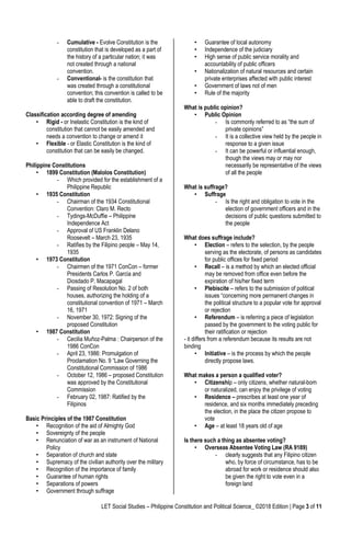 LET Social Studies – Philippine Constitution and Political Science_ ©2018 Edition | Page 3 of 11
- Cumulative - Evolve Constitution is the
constitution that is developed as a part of
the history of a particular nation; it was
not created through a national
convention.
- Conventional- is the constitution that
was created through a constitutional
convention; this convention is called to be
able to draft the constitution.
Classification according degree of amending
• Rigid - or Inelastic Constitution is the kind of
constitution that cannot be easily amended and
needs a convention to change or amend it
• Flexible - or Elastic Constitution is the kind of
constitution that can be easily be changed.
Philippine Constitutions
• 1899 Constitution (Malolos Constitution)
- Which provided for the establishment of a
Philippine Republic
• 1935 Constitution
- Chairman of the 1934 Constitutional
Convention: Claro M. Recto
- Tydings-McDuffie – Philippine
Independence Act
- Approval of US Franklin Delano
Roosevelt – March 23, 1935
- Ratifies by the Filipino people – May 14,
1935
• 1973 Constitution
- Chairmen of the 1971 ConCon – former
Presidents Carlos P. Garcia and
Diosdado P. Macapagal
- Passing of Resolution No. 2 of both
houses, authorizing the holding of a
constitutional convention of 1971 – March
16, 1971
- November 30, 1972: Signing of the
proposed Constitution
• 1987 Constitution
- Cecilia Muñoz-Palma : Chairperson of the
1986 ConCon
- April 23, 1986: Promulgation of
Proclamation No. 9 “Law Governing the
Constitutional Commission of 1986
- October 12, 1986 – proposed Constitution
was approved by the Constitutional
Commission
- February 02, 1987: Ratified by the
Filipinos
Basic Principles of the 1987 Constitution
• Recognition of the aid of Almighty God
• Sovereignty of the people
• Renunciation of war as an instrument of National
Policy
• Separation of church and state
• Supremacy of the civilian authority over the military
• Recognition of the importance of family
• Guarantee of human rights
• Separations of powers
• Government through suffrage
• Guarantee of local autonomy
• Independence of the judiciary
• High sense of public service morality and
accountability of public officers
• Nationalization of natural resources and certain
private enterprises affected with public interest
• Government of laws not of men
• Rule of the majority
What is public opinion?
• Public Opinion
- Is commonly referred to as “the sum of
private opinions”
- It is a collective view held by the people in
response to a given issue
- It can be powerful or influential enough,
though the views may or may nor
necessarily be representative of the views
of all the people
What is suffrage?
• Suffrage
- Is the right and obligation to vote in the
election of government officers and in the
decisions of public questions submitted to
the people
What does suffrage include?
• Election – refers to the selection, by the people
serving as the electorate, of persons as candidates
for public offices for fixed period
• Recall – is a method by which an elected official
may be removed from office even before the
expiration of his/her fixed term
• Plebiscite – refers to the submission of political
issues “concerning more permanent changes in
the political structure to a popular vote for approval
or rejection
• Referendum – is referring a piece of legislation
passed by the government to the voting public for
their ratification or rejection
- it differs from a referendum because its results are not
binding
• Initiative – is the process by which the people
directly propose laws.
What makes a person a qualified voter?
• Citizenship – only citizens, whether natural-born
or naturalized, can enjoy the privilege of voting
• Residence – prescribes at least one year of
residence, and six months immediately preceding
the election, in the place the citizen propose to
vote
• Age – at least 18 years old of age
Is there such a thing as absentee voting?
• Overseas Absentee Voting Law (RA 9189)
- clearly suggests that any Filipino citizen
who, by force of circumstance, has to be
abroad for work or residence should also
be given the right to vote even in a
foreign land
 