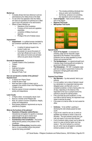 LET Social Studies – Philippine Constitution and Political Science_ ©2018 Edition | Page 6 of 11
Martial Law
• It includes all laws that have reference to and are
administered by the military forces of the State
• It is law which has application when the military
arm does not supersede civil authority but is called
upon to aid in the execution of its vital functions
• Effects of Sate of Martial Law
– Operations of the Constitution
– Functions of Civil courts and Legislative
assemblies
– Jurisdiction of Military Courts and
Agencies
– Privilege of the writ of habeas corpus
Impeachment
• Impeachment – is a political process mandated by
the Constitution specifically under Section 2, Art.
XI.
– A method of national inquest in the
conduct f public men
– Its purpose is to secure the powers of
some high officials and to see to it that
their duties and functions are well taken
without any grave abuse of discretion
Grounds for Impeachment
• Culpable Violation of the Constitution
• Treason
• Bribery
• Graft and Corruption
• Other High Crimes
• Betrayal of Public Trust
How can one become a member of the judiciary?
Supreme Court:
• A natural- born Filipino Citizen
• A least 40 years of age
• Must have been a judge of a lower court or
engaged in the practice of law in the Philippines for
15 years of more
• Must be a person of proven competence, integrity,
probity and independence
Lower Courts:
• A Filipino citizen, not necessarily natural –born
• Must be a member of the Philippine Bar
• Must be a person of proven competence, integrity,
probity and independence
• Must possess additional requirements as may be
prescribe by Congress
What are the functions of the judiciary?
• Resolution of Disputes/ Judicial Review -
interprets law and applies it to specific or individual
cases brought to its care to resolve issue
• Determination of Guilt or Innocence
• Guardianship of the Constitution – this function
stating that the judiciary is the protector of the
constitution
• Prevention of Wrong doing “preventive justice,
that is, or court-mandated actions that prevent
injuries from being committed”
– This includes prohibiting individuals from
doing an action (writ of prohibition)
– And forcing someone to do something,
like reparations (writ of mandamus)
• Court of Appeals – hears civil and criminal cases
each of the regions
• Regional Trial Courts
• Metropolitan Trail Courts
Special Courts
• Court of Tax Appeals – is composed of a
presiding Judge and two Associate Judges
appointed by the President; it has exclusive
jurisdiction over tax cases appealed by private
citizens and commercial firms
• The Sandiganbayan – is a special anti-graft court,
it decides cases involving graft and corruption by
government officials and employees
• The Ombudsman – PD 1487, investigates cases
graft and corruption in government; It acts as the
prosecutor in bringing graft cases before
Sandiganbayan
Supreme Court Orders
• Quo Warranto – “by what warrants” what is your
authority
• It is not a petition, but a notice of demand, issued
by a demandant, to a respondant claiming some
delegated power, and filed with a court of
competent jurisdiction, to hold a hearing within 3 to
20 days, depending on the distance of the
respondant to the court, to present proof of his
authority to execute his claimed powers.
• If the court finds the proof insufficient, or if the
court fails to hold the hearing, the respondant must
cease to exercise the power.
• If the power is to hold an office, he must vacate the
office.
• Certiorary – “to be certified”, quashing or
dismissing the order already passed by lower
courts
• A type of writ, meant for rare use, by which an
appellate court decides to review a case at its
discretion. The word certiorari comes from Law
Latin and means "to be more fully informed."
• A writ of certiorari orders a lower court to deliver its
record in a case so that the higher court may
review it. The writ of certiorari is a common
law writ, which may be abrogated or controlled
entirely by statute or court rules.
 