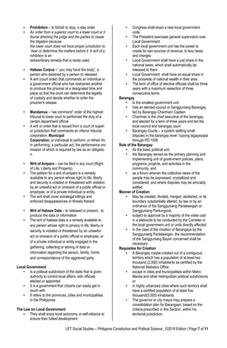 LET Social Studies – Philippine Constitution and Political Science_ ©2018 Edition | Page 7 of 11
• Prohibition – to forbid/ to stop, a stay order
• An order from a superior court to a lower court or tr
ibunal directing the judge and the parties to cease
the litigation because
the lower court does not have proper jurisdiction to
hear or determine the matters before it. A writ of p
rohibition is an
extraordinary remedy that is rarely used.
• Habeas Corpus –” you may have the body”, a
person who detained by a person to released
• A writ (court order) that commands an individual or
a government official who has restrained another
to produce the prisoner at a designated time and
place so that the court can determine the legality
of custody and decide whether to order the
prisoner's release.
• Mandamus – “we command” order of the highest
tribunal to lower court to performed the duty of a
certain department official
• A writ or order that is issued from a court of superi
or jurisdiction that commands an inferior tribunal,
corporation, Municipal
Corporation, or individual to perform, or refrain fro
m performing, a particular act, the performance oro
mission of which is required by law as an obligatio
n.
• Writ of Amparo – can be filed in any court (Right
of Life, Liberty and Property)
• The petition for a writ of amparo is a remedy
available to any person whose right to life, liberty
and security is violated or threatened with violation
by an unlawful act or omission of a public official or
employee, or of a private individual or entity.
• The writ shall cover extralegal killings and
enforced disappearances or threats thereof.
• Writ of Habeas Data – to released or present , to
produce the data or information
• The writ of habeas data is a remedy available to
any person whose right to privacy in life, liberty or
security is violated or threatened by an unlawful
act or omission of a public official or employee, or
of a private individual or entity engaged in the
gathering, collecting or storing of data or
information regarding the person, family, home
and correspondence of the aggrieved party.
Local Government
• Is a political subdivision of the state that is given
authority to control local affairs, with officials
elected or appointed
• It is a government that citizens can easily get in
touch with
• It refers to the provinces, cities and municipalities
in the Philippines
The Law on Local Government
• They shall enjoy local autonomy or self-reliance to
ensure their fullest development
• Congress shall enact a new local government
code
• The President exercises general supervision over
Local Government
• Each local government unit has the power to
create its own sources of revenue, to levy taxes
and charges
• Local Government shall have a just share in the
national taxes, which shall automatically be
released to them
• Local Government shall have an equal share in
the proceeds of national wealth in their area
• The term of office of elective officials shall be three
years with a maximum reelection of three
consecutive terms
Barangay
• Is the smallest government unit
• Has an elected council or Sangguniang Barangay
led by Barangay Chairman/ Captain
• Chairman is the chief executive of the barangay,
and elected for a term of three years and led the
local council and barangay court
• Barangay Courts – a system settling small
disputes in the barangay level / lupong tagapayapa
through PD 1508
Role of the Barangay
• As the basic political unit,
• the Barangay serves as the primary planning and
implementing unit of government policies, plans,
programs, projects, and activities in the
community, and
• as a forum wherein the collective views of the
people may be expressed, crystallized and
considered, and where disputes may be amicably
settled
Manner of Creation
• May be created, divided, merged, abolished, or its
boundary substantially altered, by law or by an
ordinance of the Sangguniang Panlalawigan or
Sangguniang Panlungsod,
• subject to approval by a majority of the votes cast
in a plebiscite to be conducted by the Comelec in
the local government unit or units directly affected
• In the case of the creation of Barangays by the
Sangguniang Panlalawigan, the recommendation
of the Sangguniang Bayan concerned shall be
necessary.
Requisites for Creation
• A Barangay maybe created out of a contiguous
territory which has a population of at least two
thousand (2,000) inhabitants as certified by the
National Statistics Office
• except in cities and municipalities within Metro
Manila and other metropolitan political subdivisions
or
• in highly urbanized cities where such territory shall
have a certified population of at least five
thousand(5,000) inhabitants
• The governor or city mayor may prepare a
consolidation plan for Barangays, based on the
criteria prescribed in this Section, within his
territorial jurisdiction.
 