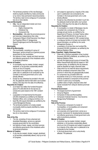 LET Social Studies – Philippine Constitution and Political Science_ ©2018 Edition | Page 8 of 11
• The territorial jurisdiction of the new Barangay
shall be properly identified by metes and bounds
or by more or less permanent natural boundaries.
The territory need not be contiguous if it comprises
two (2) or more islands.
City and Municipality
• City - has an independent charter and more
income and people
– Highly Urbanized City
– Chartered City
– Component City
• Municipalities – fall under the provincial governor
and have less independence than cities
• Composed of Mayor (Chief Executive) Vice Mayor
the Presiding Officer of Sangguniang
Bayan/Panglungsod and the Municipal/ City
Council
Municipality
Role of the Municipality
• The municipality, consisting of a group of
Barangays, serves primarily as a general purpose
government for the coordination
• and delivery of basic, regular and direct services
and effective governance of the inhabitants within
its territorial jurisdiction.
Manner of Creation
• A municipality may be created, divided, merged,
abolished, or its boundary substantially altered
only by an Act of Congress
• and subject to the approval by a majority of the
votes cast in a plebiscite to be conducted by the
Comelec in the local government unit or units
directly affected.
• Except as may otherwise be provided in the said
Act, the plebiscite shall be held within one hundred
twenty (120) days from the date of its effectivity.
Requisites for Creation
• (a) at least Two million five hundred thousand
pesos (P=2,500,000.00) for the last two (2)
consecutive years based on the 1991 constant
prices;
• a population of at least twenty-five thousand
(25,000) inhabitants as certified by the National
Statistics Office; and a contiguous territory of at
• least fifty (50) square kilometers as certified by the
Lands Management Bureau
• The territorial jurisdiction of a newly-created
municipality shall be properly identified by metes
and bounds
• The territory need not be contiguous if it comprises
two (2) or more islands.
City
Role of the City
• The city, consisting of more urbanized and
developed Barangays, serves as a general-
purpose government for the coordination
• and delivery of basic, regular, and direct services
and effective governance of the inhabitants within
its territorial jurisdiction.
Manner of Creation.
• A city may be created, divided, merged, abolished,
or its boundary substantially altered, only by an Act
of Congress,
• and subject to approval by a majority of the votes
cast in a plebiscite to be conducted by the
Comelec in the local government unit or units
directly affected.
• Except as may otherwise be provided in such Act,
the plebiscite shall be held within one hundred
twenty (120) days from the date of its effectivity.
Requisites for Creation.
• A municipality or a cluster of Barangays may be
converted into a component city if it has an
average annual income, as certified by the
Department of Finance, of at least Twenty million
pesos (Php20,000,000.00) for the last two (2)
consecutive years based on 1991 constant prices
• a contiguous territory of at least one hundred (100)
square kilometers, as certified by the Lands
Management Bureau; or,
• a population of not less than one hundred fifty
thousand(150,000) inhabitants, as certified by the
National Statistics Office
Cities, Classified : Highly Urbanized Cities.
• Cities with a minimum population of two hundred
thousand (200,000) inhabitants, as certified by the
National Statistics Office,
• and with the latest annual income of at least Fifty
Million Pesos(Php50,000,000.00) based on 1991
constant prices, as certified by the city treasurer,
shall be classified as highly urbanized cities.
• Cities which do not meet the above requirements
shall be considered component cities of the
province in which they are geographically located.
• If a component city is located within the
boundaries of two (2) or more provinces, such city
shall be considered a component of the province
of which it used to be a municipality.
• qualified voters of highly urbanized cities shall
remain excluded from voting for elective provincial
officials.
Provincial Government
• The largest local form of government
• Group by Regions
• Composed of Cities and Municipalities
• Composed of elected Governor, Vice Governor,
Sangguniang Panlalawigan
Province
Role of the Province
• The province, composed of a cluster of
municipalities, or municipalities and component
cities, and as a political
• and corporate unit of government, serves as a
dynamic mechanism for developmental processes
• and effective governance of local government units
within its territorial jurisdiction.
Manner of Creation
• A province may be created, divided, merged,
abolished, or its boundary substantially altered,
only by an Act of Congress and subject to approval
by a majority of the votes cast in a plebiscite to be
conducted by the Comelec
• in the local government unit or units directly
affected. The plebiscite
 