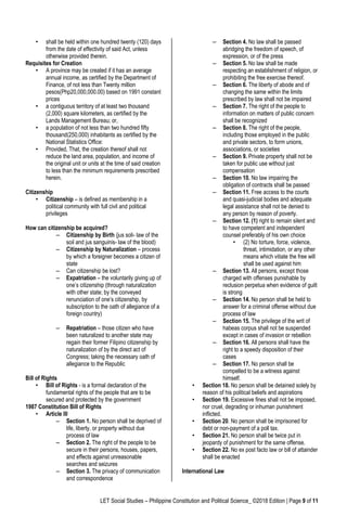 LET Social Studies – Philippine Constitution and Political Science_ ©2018 Edition | Page 9 of 11
• shall be held within one hundred twenty (120) days
from the date of effectivity of said Act, unless
otherwise provided therein.
Requisites for Creation
• A province may be created if it has an average
annual income, as certified by the Department of
Finance, of not less than Twenty million
pesos(Php20,000,000.00) based on 1991 constant
prices
• a contiguous territory of at least two thousand
(2,000) square kilometers, as certified by the
Lands Management Bureau; or,
• a population of not less than two hundred fifty
thousand(250,000) inhabitants as certified by the
National Statistics Office:
• Provided, That, the creation thereof shall not
reduce the land area, population, and income of
the original unit or units at the time of said creation
to less than the minimum requirements prescribed
herein.
Citizenship
• Citizenship – is defined as membership in a
political community with full civil and political
privileges
How can citizenship be acquired?
– Citizenship by Birth (jus soli- law of the
soil and jus sanguinis- law of the blood)
– Citizenship by Naturalization – process
by which a foreigner becomes a citizen of
state
– Can citizenship be lost?
– Expatriation – the voluntarily giving up of
one’s citizenship (through naturalization
with other state; by the conveyed
renunciation of one’s citizenship, by
subscription to the oath of allegiance of a
foreign country)
– Repatriation – those citizen who have
been naturalized to another state may
regain their former Filipino citizenship by
naturalization of by the direct act of
Congress; taking the necessary oath of
allegiance to the Republic
Bill of Rights
• Bill of Rights - is a formal declaration of the
fundamental rights of the people that are to be
secured and protected by the government
1987 Constitution Bill of Rights
• Article III
– Section 1. No person shall be deprived of
life, liberty, or property without due
process of law
– Section 2. The right of the people to be
secure in their persons, houses, papers,
and effects against unreasonable
searches and seizures
– Section 3. The privacy of communication
and correspondence
– Section 4. No law shall be passed
abridging the freedom of speech, of
expression, or of the press
– Section 5. No law shall be made
respecting an establishment of religion, or
prohibiting the free exercise thereof.
– Section 6. The liberty of abode and of
changing the same within the limits
prescribed by law shall not be impaired
– Section 7. The right of the people to
information on matters of public concern
shall be recognized
– Section 8. The right of the people,
including those employed in the public
and private sectors, to form unions,
associations, or societies
– Section 9. Private property shall not be
taken for public use without just
compensation
– Section 10. No law impairing the
obligation of contracts shall be passed
– Section 11. Free access to the courts
and quasi-judicial bodies and adequate
legal assistance shall not be denied to
any person by reason of poverty.
– Section 12. (1) right to remain silent and
to have competent and independent
counsel preferably of his own choice
• (2) No torture, force, violence,
threat, intimidation, or any other
means which vitiate the free will
shall be used against him
– Section 13. All persons, except those
charged with offenses punishable by
reclusion perpetua when evidence of guilt
is strong
– Section 14. No person shall be held to
answer for a criminal offense without due
process of law
– Section 15. The privilege of the writ of
habeas corpus shall not be suspended
except in cases of invasion or rebellion
– Section 16. All persons shall have the
right to a speedy disposition of their
cases
– Section 17. No person shall be
compelled to be a witness against
himself.
• Section 18. No person shall be detained solely by
reason of his political beliefs and aspirations
• Section 19. Excessive fines shall not be imposed,
nor cruel, degrading or inhuman punishment
inflicted.
• Section 20. No person shall be imprisoned for
debt or non-payment of a poll tax.
• Section 21. No person shall be twice put in
jeopardy of punishment for the same offense.
• Section 22. No ex post facto law or bill of attainder
shall be enacted
International Law
 