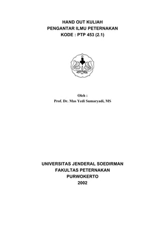 HAND OUT KULIAH
  PENGANTAR ILMU PETERNAKAN
      KODE : PTP 453 (2.1)




                  Oleh :
    Prof. Dr. Mas Yedi Sumaryadi, MS




UNIVERSITAS JENDERAL SOEDIRMAN
     FAKULTAS PETERNAKAN
          PURWOKERTO
              2002
 