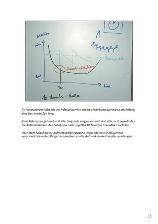 Als Vortragender habe ich die Aufmerksamkeit meines Publikums zumindest am Anfang
eine bestimmte Zeit lang.
Viele Referenten gehen damit allerdings sehr sorglos um und sind sich nicht bewußt das
die Aufmerksamkeit des Publikums nach ungefähr 10 Minuten dramatisch nachlässt.
Nach dem Ablauf dieser Aufmerksamkeitsspanne muss ich mein Publikum mit
emotional relevanten Dingen ansprechen um die Aufmerksamkeit wieder zu erlangen.
10
 
