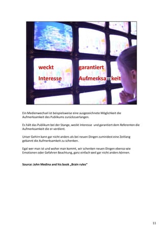 Ein Medienwechsel ist beispielsweise eine ausgezeichnete Möglichkeit die
Aufmerksamkeit des Publikums zurückzuerlangen.
Es hält das Publikum bei der Stange, weckt Interesse und garantiert dem Referenten die
Aufmerksamkeit die er verdient.
Unser Gehirn kann gar nicht anders als bei neuen Dingen zumindest eine Zeitlang
gebannt die Aufmerksamkeit zu schenken.
Egal wer man ist und woher man kommt, wir schenken neuen Dingen ebenso wie
Emotionen oder Gefahren Beachtung, ganz einfach weil gar nicht anders können.
Source: John Medina and his book „Brain rules“
11
 