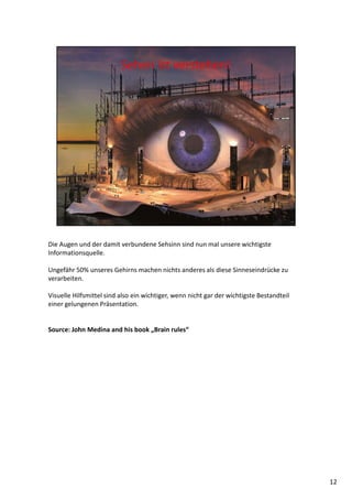 Die Augen und der damit verbundene Sehsinn sind nun mal unsere wichtigste
Informationsquelle.
Ungefähr 50% unseres Gehirns machen nichts anderes als diese Sinneseindrücke zu
verarbeiten.
Visuelle Hilfsmittel sind also ein wichtiger, wenn nicht gar der wichtigste Bestandteil
einer gelungenen Präsentation.
Source: John Medina and his book „Brain rules“
12
 