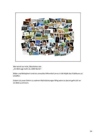 Wer kennt sie nicht, Weisheiten wie
„Ein Bild sagt mehr als 1000 Worte“.
Bilder und Metaphern sind ein sinnvolles Hilfsmittel um es in die Köpfe des Publikums zu
schaffen.
Zudem ist unser Gehirn zu wahren Höchstleistungen fähig wenn es darum geht sich an
ein Bild zu erinnern.
14
 