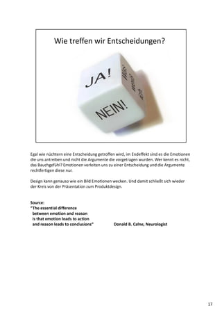 Egal wie nüchtern eine Entscheidung getroffen wird, im Endeffekt sind es die Emotionen
die uns antreiben und nicht die Argumente die vorgetragen wurden. Wer kennt es nicht,
das Bauchgefühl? Emotionen verleiten uns zu einer Entscheidung und die Argumente
rechtfertigen diese nur.
Design kann genauso wie ein Bild Emotionen wecken. Und damit schließt sich wieder
der Kreis von der Präsentation zum Produktdesign.
Source:
“The essential difference
between emotion and reason
is that emotion leads to action
and reason leads to conclusions“ Donald B. Calne, Neurologist
17
 