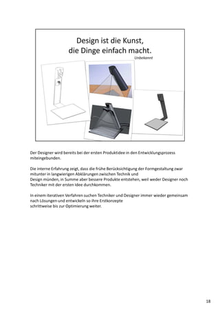 Der Designer wird bereits bei der ersten Produktidee in den Entwicklungsprozess
miteingebunden.
Die interne Erfahrung zeigt, dass die frühe Berücksichtigung der Formgestaltung zwar
mitunter in langwierigen Abklärungen zwischen Technik und
Design münden, in Summe aber bessere Produkte entstehen, weil weder Designer noch
Techniker mit der ersten Idee durchkommen.
In einem iterativen Verfahren suchen Techniker und Designer immer wieder gemeinsam
nach Lösungen und entwickeln so ihre Erstkonzepte
schrittweise bis zur Optimierung weiter.
18
 