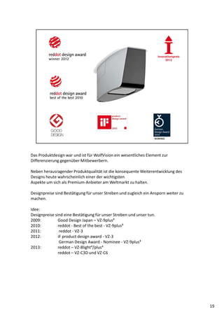 Das Produktdesign war und ist für WolfVision ein wesentliches Element zur
Differenzierung gegenüber Mitbewerbern.
Neben herausragender Produktqualität ist die konsequente Weiterentwicklung des
Designs heute wahrscheinlich einer der wichtigsten
Aspekte um sich als Premium-Anbieter am Weltmarkt zu halten.
Designpreise sind Bestätigung für unser Streben und zugleich ein Ansporn weiter zu
machen.
Idee:
Designpreise sind eine Bestätigung für unser Streben und unser tun.
2009: Good Design Japan – VZ-9plus³
2010: reddot - Best of the best - VZ-9plus³
2011: reddot - VZ-3
2012: iF product design award - VZ-3
German Design Award - Nominee - VZ-9plus³
2013: reddot – VZ-8light4/plus4
reddot – VZ-C3D und VZ-C6
19
 